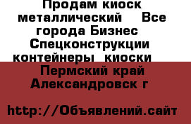 Продам киоск металлический  - Все города Бизнес » Спецконструкции, контейнеры, киоски   . Пермский край,Александровск г.